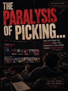 The paralysis of picking... 400 options on netflix and you rewatch the same thing every night  You did not spend forty minutes choosing a movie. Youspent forty minutes avoiding the cost of choosing one.